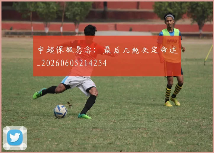 中超保级悬念:最后几轮决定命运_20260605214254